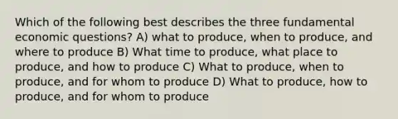 Which of the following best describes the three fundamental economic questions? A) what to produce, when to produce, and where to produce B) What time to produce, what place to produce, and how to produce C) What to produce, when to produce, and for whom to produce D) What to produce, how to produce, and for whom to produce