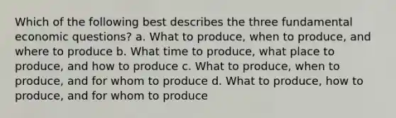 Which of the following best describes the three fundamental economic questions? a. What to produce, when to produce, and where to produce b. What time to produce, what place to produce, and how to produce c. What to produce, when to produce, and for whom to produce d. What to produce, how to produce, and for whom to produce