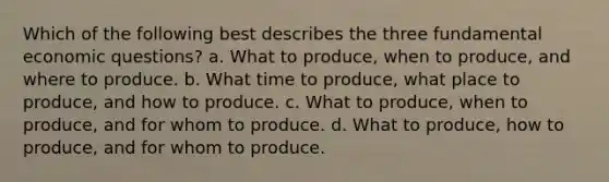 Which of the following best describes the three fundamental economic questions? a. What to produce, when to produce, and where to produce. b. What time to produce, what place to produce, and how to produce. c. What to produce, when to produce, and for whom to produce. d. What to produce, how to produce, and for whom to produce.