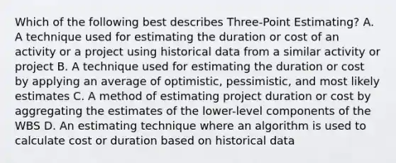 Which of the following best describes Three-Point Estimating? A. A technique used for estimating the duration or cost of an activity or a project using historical data from a similar activity or project B. A technique used for estimating the duration or cost by applying an average of optimistic, pessimistic, and most likely estimates C. A method of estimating project duration or cost by aggregating the estimates of the lower-level components of the WBS D. An estimating technique where an algorithm is used to calculate cost or duration based on historical data