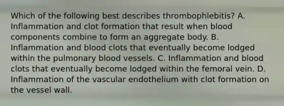 Which of the following best describes thrombophlebitis? A. Inflammation and clot formation that result when blood components combine to form an aggregate body. B. Inflammation and blood clots that eventually become lodged within the pulmonary blood vessels. C. Inflammation and blood clots that eventually become lodged within the femoral vein. D. Inflammation of the vascular endothelium with clot formation on the vessel wall.