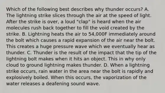 Which of the following best describes why thunder occurs? A. The lightning strike slices through the air at the speed of light. After the strike is over, a loud "clap" is heard when the air molecules rush back together to fill the void created by the strike. B. Lightning heats the air to 54,000F immediately around the bolt which causes a rapid expansion of the air near the bolt. This creates a huge pressure wave which we eventually hear as thunder. C. Thunder is the result of the impact that the tip of the lightning bolt makes when it hits an object. This in why only cloud to ground lightning makes thunder. D. When a lightning strike occurs, rain water in the area near the bolt is rapidly and explosively boiled. When this occurs, the vaporization of the water releases a deafening sound wave.