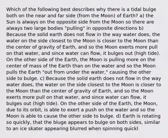 Which of the following best describes why there is a tidal bulge both on the near and far side (from the Moon) of Earth? a) the Sun is always on the opposite side from the Moon so there are always two large bodies "pulling" in opposite directions b) Because the solid earth does not flow in the way water does, the water on the side closest to the Moon is closer to the Moon than the center of gravity of Earth, and so the Moon exerts more pull on that water, and since water can flow, it bulges out (high tide). On the other side of the Earth, the Moon is pulling more on the center of mass of the Earth than on the water and so the Moon pulls the Earth "out from under the water," causing the other side to bulge. c) Because the solid earth does not flow in the way water does, the water on the side closest to the Moon is closer to the Moon than the center of gravity of Earth, and so the Moon exerts more pull on that water, and since water can flow, it bulges out (high tide). On the other side of the Earth, the Moon, due to its orbit, is able to exert a push on the water and so the Moon is able to cause the other side to bulge. d) Earth is rotating so quickly, that the bluge appears to bulge on both sides, similar to an ice skater appearing blurred when spinning quickl