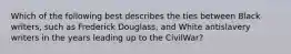 Which of the following best describes the ties between Black writers, such as Frederick Douglass, and White antislavery writers in the years leading up to the CivilWar?