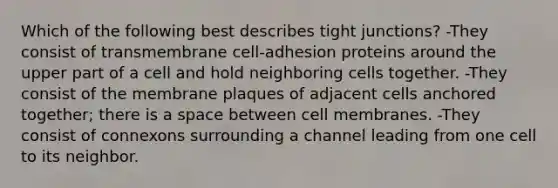 Which of the following best describes tight junctions? -They consist of transmembrane cell-adhesion proteins around the upper part of a cell and hold neighboring cells together. -They consist of the membrane plaques of adjacent cells anchored together; there is a space between cell membranes. -They consist of connexons surrounding a channel leading from one cell to its neighbor.