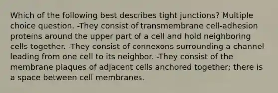 Which of the following best describes tight junctions? Multiple choice question. -They consist of transmembrane cell-adhesion proteins around the upper part of a cell and hold neighboring cells together. -They consist of connexons surrounding a channel leading from one cell to its neighbor. -They consist of the membrane plaques of adjacent cells anchored together; there is a space between cell membranes.