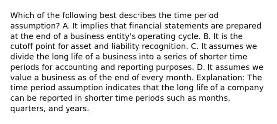 Which of the following best describes the time period assumption? A. It implies that financial statements are prepared at the end of a business entity's operating cycle. B. It is the cutoff point for asset and liability recognition. C. It assumes we divide the long life of a business into a series of shorter time periods for accounting and reporting purposes. D. It assumes we value a business as of the end of every month. Explanation: The time period assumption indicates that the long life of a company can be reported in shorter time periods such as months, quarters, and years.