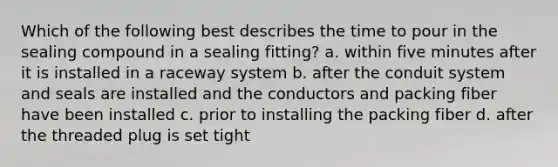 Which of the following best describes the time to pour in the sealing compound in a sealing fitting? a. within five minutes after it is installed in a raceway system b. after the conduit system and seals are installed and the conductors and packing fiber have been installed c. prior to installing the packing fiber d. after the threaded plug is set tight