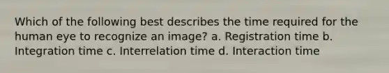 Which of the following best describes the time required for the human eye to recognize an image? a. Registration time b. Integration time c. Interrelation time d. Interaction time