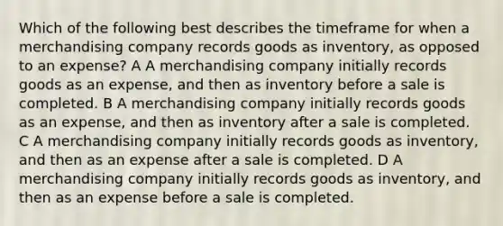 Which of the following best describes the timeframe for when a merchandising company records goods as inventory, as opposed to an expense? A A merchandising company initially records goods as an expense, and then as inventory before a sale is completed. B A merchandising company initially records goods as an expense, and then as inventory after a sale is completed. C A merchandising company initially records goods as inventory, and then as an expense after a sale is completed. D A merchandising company initially records goods as inventory, and then as an expense before a sale is completed.