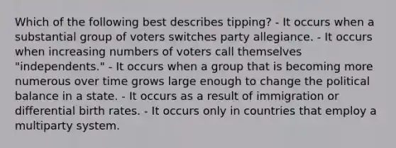 Which of the following best describes tipping? - It occurs when a substantial group of voters switches party allegiance. - It occurs when increasing numbers of voters call themselves "independents." - It occurs when a group that is becoming more numerous over time grows large enough to change the political balance in a state. - It occurs as a result of immigration or differential birth rates. - It occurs only in countries that employ a multiparty system.