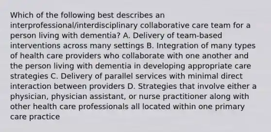 Which of the following best describes an interprofessional/interdisciplinary collaborative care team for a person living with dementia? A. Delivery of team-based interventions across many settings B. Integration of many types of health care providers who collaborate with one another and the person living with dementia in developing appropriate care strategies C. Delivery of parallel services with minimal direct interaction between providers D. Strategies that involve either a physician, physician assistant, or nurse practitioner along with other health care professionals all located within one primary care practice