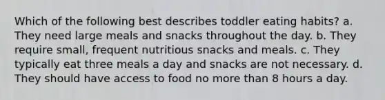 Which of the following best describes toddler eating habits? a. They need large meals and snacks throughout the day. b. They require small, frequent nutritious snacks and meals. c. They typically eat three meals a day and snacks are not necessary. d. They should have access to food no more than 8 hours a day.