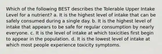 Which of the following BEST describes the Tolerable Upper Intake Level for a nutrient? a. It is the highest level of intake that can be safely consumed during a single day. b. It is the highest level of intake that appears to be safe for regular consumption by nearly everyone. c. It is the level of intake at which toxicities first begin to appear in the population. d. It is the lowest level of intake at which most people experience toxicity symptoms.