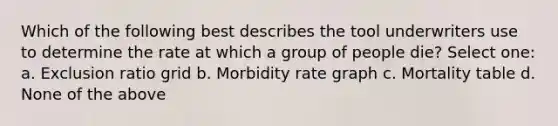 Which of the following best describes the tool underwriters use to determine the rate at which a group of people die? Select one: a. Exclusion ratio grid b. Morbidity rate graph c. Mortality table d. None of the above