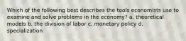 Which of the following best describes the tools economists use to examine and solve problems in the economy? a. theoretical models b. the division of labor c. monetary policy d. specialization