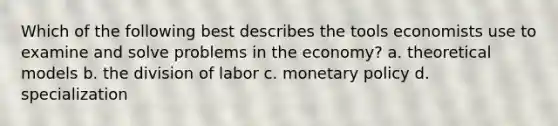 Which of the following best describes the tools economists use to examine and solve problems in the economy? a. theoretical models b. the division of labor c. monetary policy d. specialization