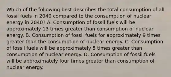 Which of the following best describes the total consumption of all fossil fuels in 2040 compared to the consumption of nuclear energy in 2040? A. Consumption of fossil fuels will be approximately 13 times greater than consumption of nuclear energy. B. Consumption of fossil fuels for approximately 9 times greater than the consumption of nuclear energy. C. Consumption of fossil fuels will be approximately 5 times greater than consumption of nuclear energy. D. Consumption of fossil fuels will be approximately four times greater than consumption of nuclear energy.