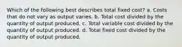 Which of the following best describes total fixed cost? a. Costs that do not vary as output varies. b. Total cost divided by the quantity of output produced. c. Total variable cost divided by the quantity of output produced. d. Total fixed cost divided by the quantity of output produced.