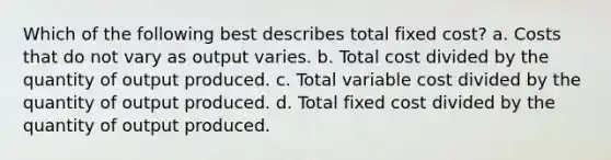 Which of the following best describes total fixed cost? a. Costs that do not vary as output varies. b. Total cost divided by the quantity of output produced. c. Total variable cost divided by the quantity of output produced. d. Total fixed cost divided by the quantity of output produced.