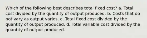 Which of the following best describes total fixed cost? a. Total cost divided by the quantity of output produced. b. Costs that do not vary as output varies. c. Total fixed cost divided by the quantity of output produced. d. Total variable cost divided by the quantity of output produced.