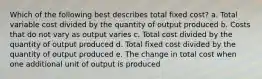 Which of the following best describes total fixed cost? a. Total variable cost divided by the quantity of output produced b. Costs that do not vary as output varies c. Total cost divided by the quantity of output produced d. Total fixed cost divided by the quantity of output produced e. The change in total cost when one additional unit of output is produced