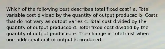 Which of the following best describes total fixed cost? a. Total variable cost divided by the quantity of output produced b. Costs that do not vary as output varies c. Total cost divided by the quantity of output produced d. Total fixed cost divided by the quantity of output produced e. The change in total cost when one additional unit of output is produced