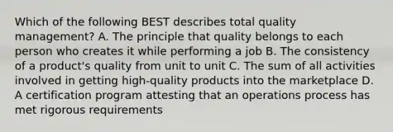 Which of the following BEST describes total quality management? A. The principle that quality belongs to each person who creates it while performing a job B. The consistency of a product's quality from unit to unit C. The sum of all activities involved in getting high-quality products into the marketplace D. A certification program attesting that an operations process has met rigorous requirements