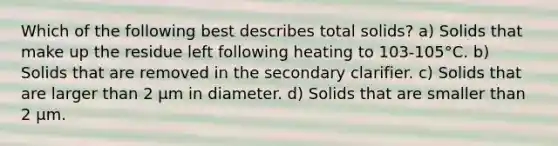 Which of the following best describes total solids? a) Solids that make up the residue left following heating to 103-105°C. b) Solids that are removed in the secondary clarifier. c) Solids that are larger than 2 µm in diameter. d) Solids that are smaller than 2 µm.