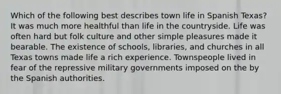 Which of the following best describes town life in Spanish Texas? It was much more healthful than life in the countryside. Life was often hard but folk culture and other simple pleasures made it bearable. The existence of schools, libraries, and churches in all Texas towns made life a rich experience. Townspeople lived in fear of the repressive military governments imposed on the by the Spanish authorities.