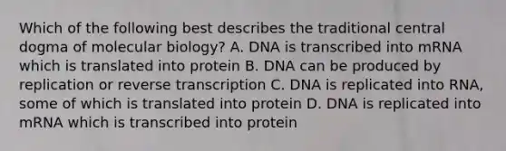 Which of the following best describes the traditional central dogma of molecular biology? A. DNA is transcribed into mRNA which is translated into protein B. DNA can be produced by replication or reverse transcription C. DNA is replicated into RNA, some of which is translated into protein D. DNA is replicated into mRNA which is transcribed into protein