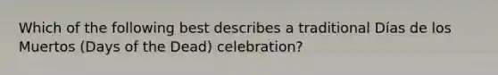 Which of the following best describes a traditional Días de los Muertos (Days of the Dead) celebration?