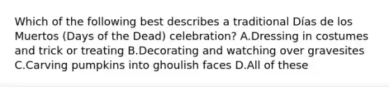 Which of the following best describes a traditional Días de los Muertos (Days of the Dead) celebration? A.Dressing in costumes and trick or treating B.Decorating and watching over gravesites C.Carving pumpkins into ghoulish faces D.All of these