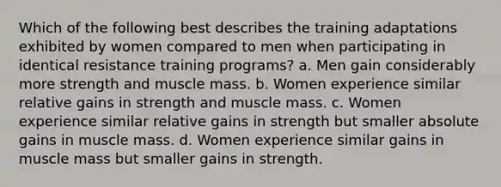 Which of the following best describes the training adaptations exhibited by women compared to men when participating in identical resistance training programs? a. Men gain considerably more strength and muscle mass. b. Women experience similar relative gains in strength and muscle mass. c. Women experience similar relative gains in strength but smaller absolute gains in muscle mass. d. Women experience similar gains in muscle mass but smaller gains in strength.