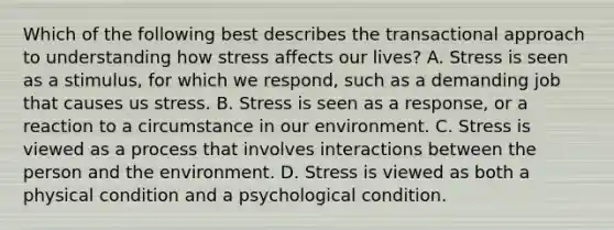 Which of the following best describes the transactional approach to understanding how stress affects our lives? A. Stress is seen as a stimulus, for which we respond, such as a demanding job that causes us stress. B. Stress is seen as a response, or a reaction to a circumstance in our environment. C. Stress is viewed as a process that involves interactions between the person and the environment. D. Stress is viewed as both a physical condition and a psychological condition.