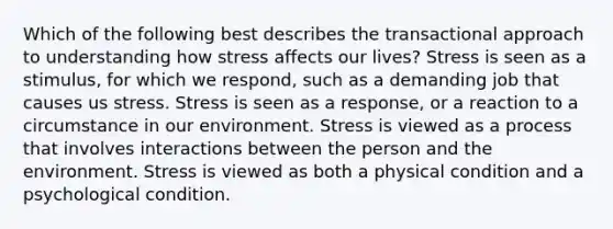 Which of the following best describes the transactional approach to understanding how stress affects our lives? Stress is seen as a stimulus, for which we respond, such as a demanding job that causes us stress. Stress is seen as a response, or a reaction to a circumstance in our environment. Stress is viewed as a process that involves interactions between the person and the environment. Stress is viewed as both a physical condition and a psychological condition.