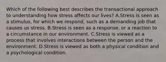 Which of the following best describes the transactional approach to understanding how stress affects our lives? A.Stress is seen as a stimulus, for which we respond, such as a demanding job that causes us stress. B.Stress is seen as a response, or a reaction to a circumstance in our environment. C.Stress is viewed as a process that involves interactions between the person and the environment. D.Stress is viewed as both a physical condition and a psychological condition.