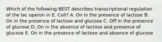 Which of the following BEST describes transcriptional regulation of the lac operon in E. Coli? A. On in the presence of lactose B. On in the presence of lactose and glucose C. Off in the presence of glucose D. On in the absence of lactose and presence of glucose E. On in the presence of lactose and absence of glucose