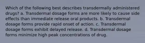 Which of the following best describes transdermally administered drugs? a. Transdermal dosage forms are more likely to cause side effects than immediate release oral products. b. Transdermal dosage forms provide rapid onset of action. c. Transdermal dosage forms exhibit delayed release. d. Transdermal dosage forms minimize high peak concentrations of drug.