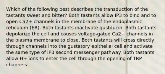 Which of the following best describes the transduction of the tastants sweet and bitter? Both tastants allow IP3 to bind and to open Ca2+ channels in the membrane of the endoplasmic reticulum (ER). Both tastants inactivate gustducin. Both tastants depolarize the cell and causes voltage-gated Ca2+ channels in the plasma membrane to close. Both tastants will cross directly through channels into the gustatory epithelial cell and activate the same type of IP3 second messenger pathway. Both tastants allow H+ ions to enter the cell through the opening of TRP channels.