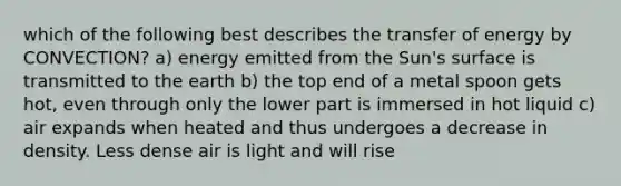 which of the following best describes the transfer of energy by CONVECTION? a) energy emitted from the Sun's surface is transmitted to the earth b) the top end of a metal spoon gets hot, even through only the lower part is immersed in hot liquid c) air expands when heated and thus undergoes a decrease in density. Less dense air is light and will rise