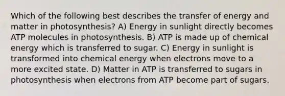 Which of the following best describes the transfer of energy and matter in photosynthesis? A) Energy in sunlight directly becomes ATP molecules in photosynthesis. B) ATP is made up of chemical energy which is transferred to sugar. C) Energy in sunlight is transformed into chemical energy when electrons move to a more excited state. D) Matter in ATP is transferred to sugars in photosynthesis when electrons from ATP become part of sugars.