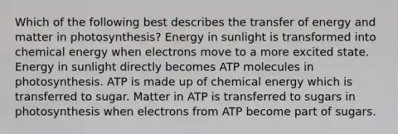 Which of the following best describes the transfer of energy and matter in photosynthesis? Energy in sunlight is transformed into chemical energy when electrons move to a more excited state. Energy in sunlight directly becomes ATP molecules in photosynthesis. ATP is made up of chemical energy which is transferred to sugar. Matter in ATP is transferred to sugars in photosynthesis when electrons from ATP become part of sugars.