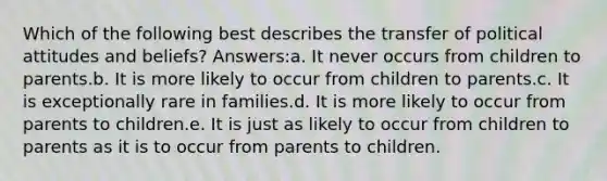 Which of the following best describes the transfer of political attitudes and beliefs? Answers:a. It never occurs from children to parents.b. It is more likely to occur from children to parents.c. It is exceptionally rare in families.d. It is more likely to occur from parents to children.e. It is just as likely to occur from children to parents as it is to occur from parents to children.