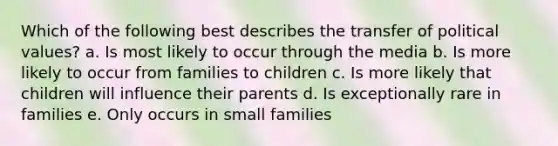 Which of the following best describes the transfer of political values? a. Is most likely to occur through the media b. Is more likely to occur from families to children c. Is more likely that children will influence their parents d. Is exceptionally rare in families e. Only occurs in small families