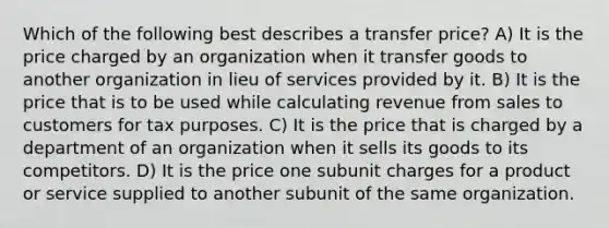 Which of the following best describes a transfer price? A) It is the price charged by an organization when it transfer goods to another organization in lieu of services provided by it. B) It is the price that is to be used while calculating revenue from sales to customers for tax purposes. C) It is the price that is charged by a department of an organization when it sells its goods to its competitors. D) It is the price one subunit charges for a product or service supplied to another subunit of the same organization.