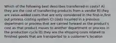 Which of the following best describes transferred-in costs? A) they are the cost of transferring products from a vendor B) they are value-added costs that are only considered in the first-in,first out process costing system C) costs incurred in a previous department or process that are carried forward as the product's cost as that product moves to another department or process in the production cycle D) they are the shipping costs related to finished goods that are transported to a customer's location