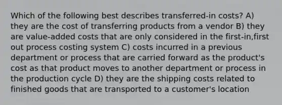 Which of the following best describes transferred-in costs? A) they are the cost of transferring products from a vendor B) they are value-added costs that are only considered in the first-in,first out process costing system C) costs incurred in a previous department or process that are carried forward as the product's cost as that product moves to another department or process in the production cycle D) they are the shipping costs related to finished goods that are transported to a customer's location