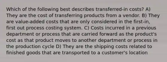 Which of the following best describes transferred-in costs? A) They are the cost of transferring products from a vendor. B) They are value-added costs that are only considered in the first-in, first out process costing system. C) Costs incurred in a previous department or process that are carried forward as the product's cost as that product moves to another department or process in the production cycle D) They are the shipping costs related to finished goods that are transported to a customer's location