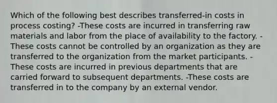 Which of the following best describes transferred-in costs in process costing? -These costs are incurred in transferring raw materials and labor from the place of availability to the factory. -These costs cannot be controlled by an organization as they are transferred to the organization from the market participants. -These costs are incurred in previous departments that are carried forward to subsequent departments. -These costs are transferred in to the company by an external vendor.